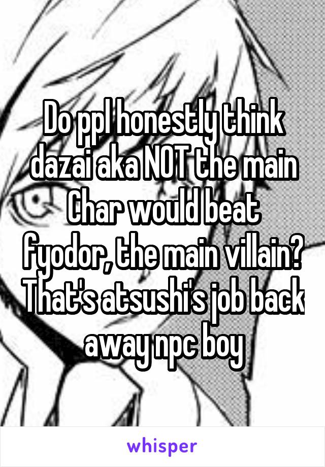 Do ppl honestly think dazai aka NOT the main Char would beat fyodor, the main villain? That's atsushi's job back away npc boy