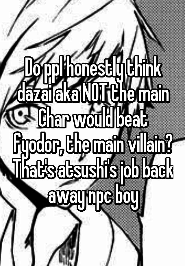 Do ppl honestly think dazai aka NOT the main Char would beat fyodor, the main villain? That's atsushi's job back away npc boy