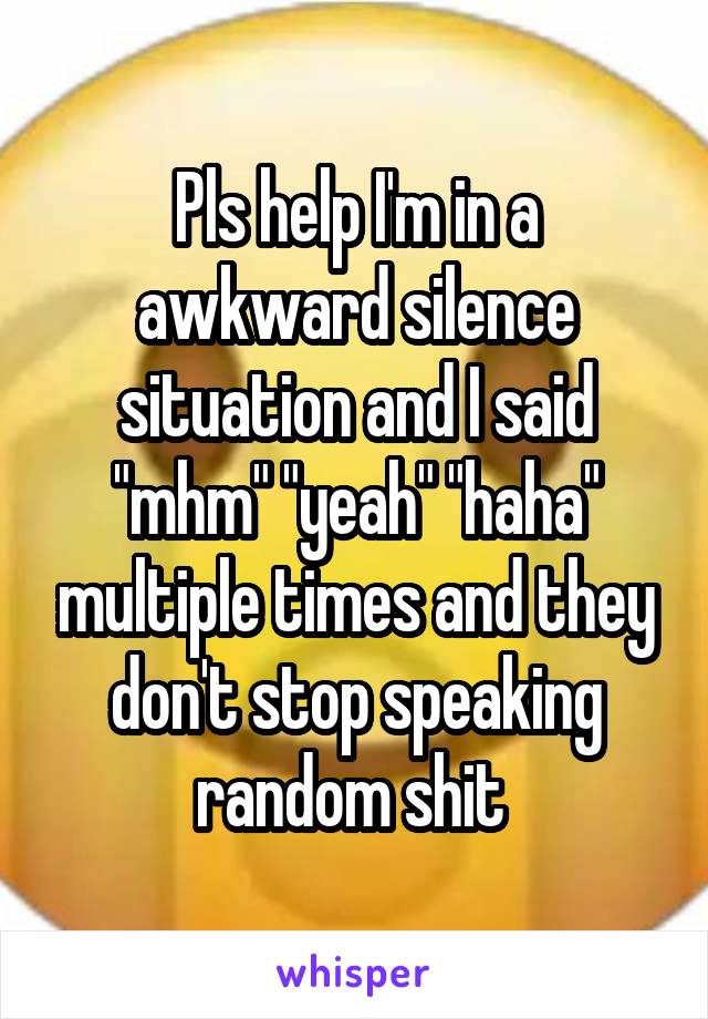 Pls help I'm in a awkward silence situation and I said "mhm" "yeah" "haha" multiple times and they don't stop speaking random shit 