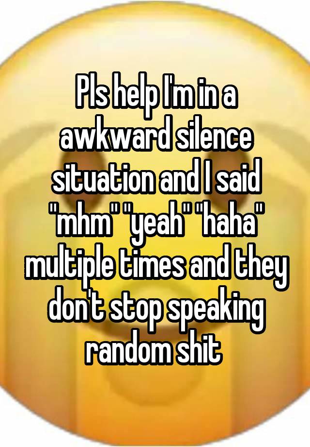 Pls help I'm in a awkward silence situation and I said "mhm" "yeah" "haha" multiple times and they don't stop speaking random shit 