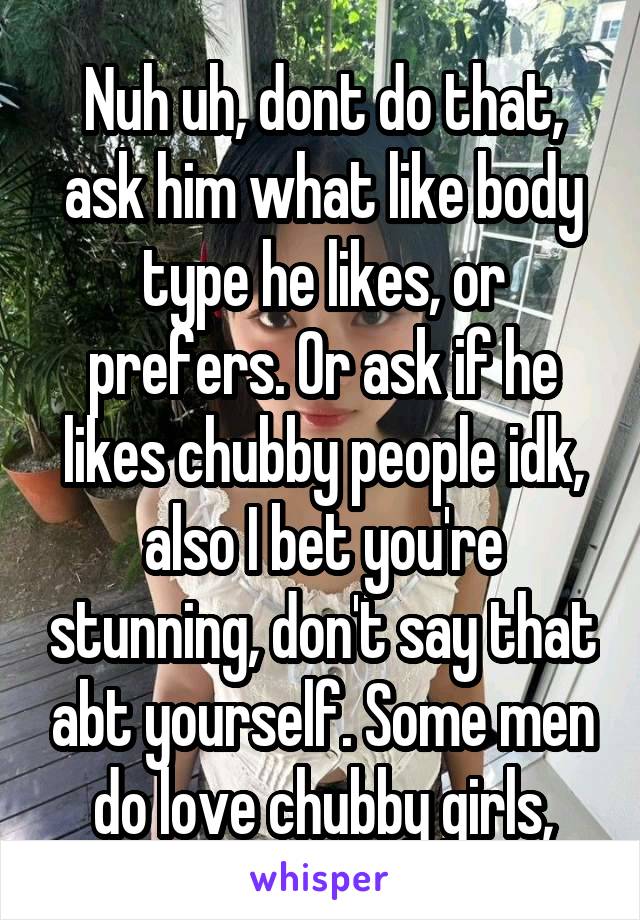 Nuh uh, dont do that, ask him what like body type he likes, or prefers. Or ask if he likes chubby people idk, also I bet you're stunning, don't say that abt yourself. Some men do love chubby girls,