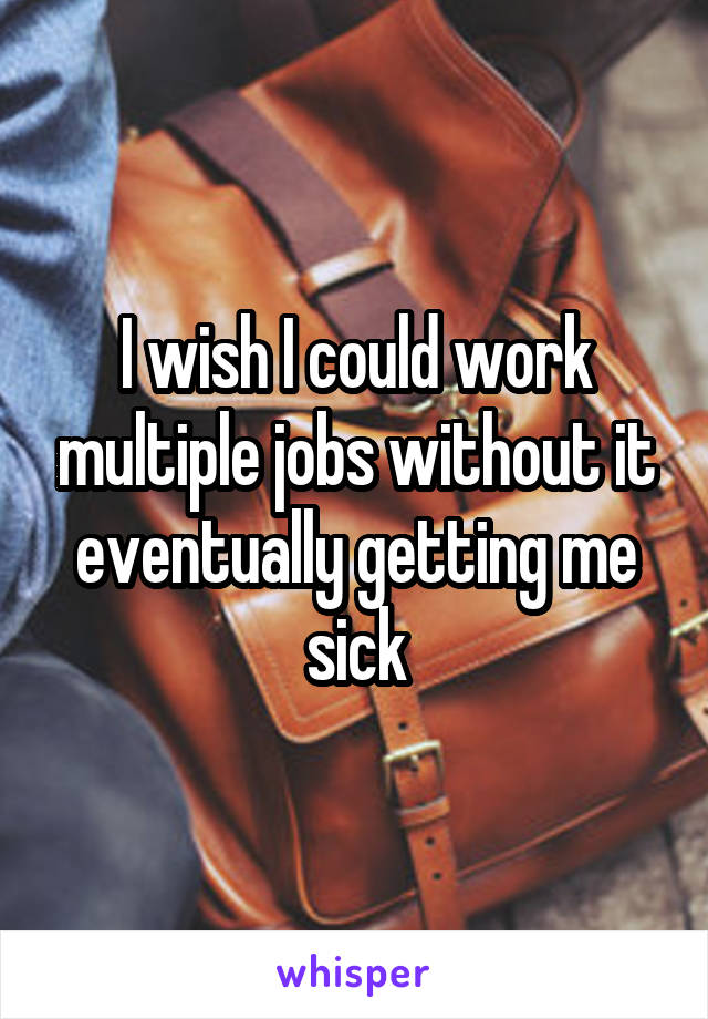 I wish I could work multiple jobs without it eventually getting me sick