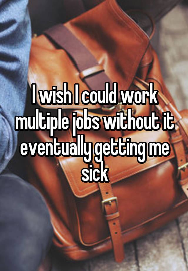 I wish I could work multiple jobs without it eventually getting me sick