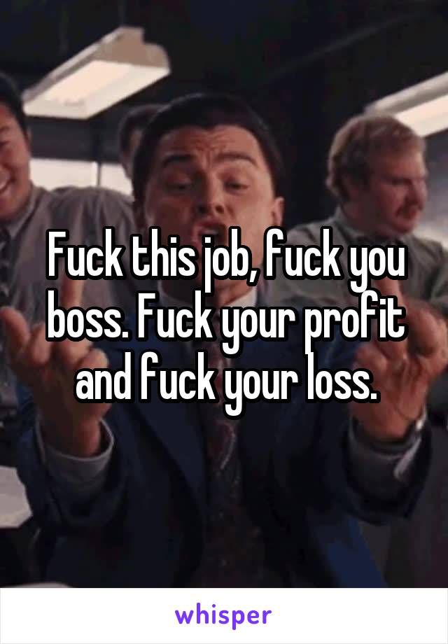 Fuck this job, fuck you boss. Fuck your profit and fuck your loss.