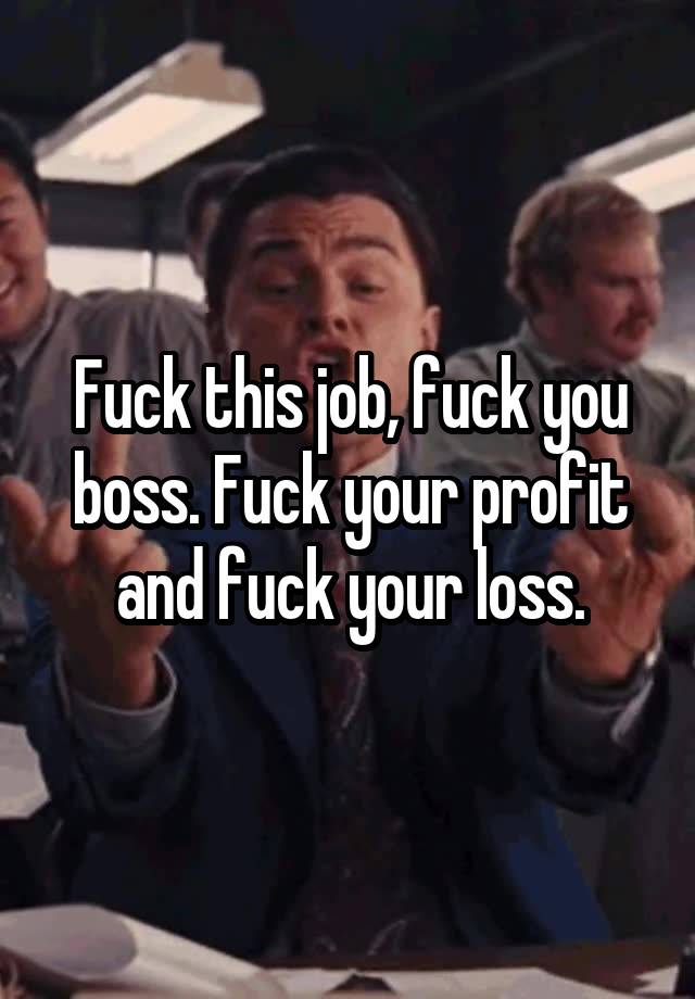 Fuck this job, fuck you boss. Fuck your profit and fuck your loss.