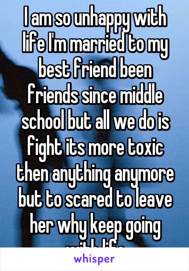 I am so unhappy with life I'm married to my best friend been friends since middle school but all we do is fight its more toxic then anything anymore but to scared to leave her why keep going with life