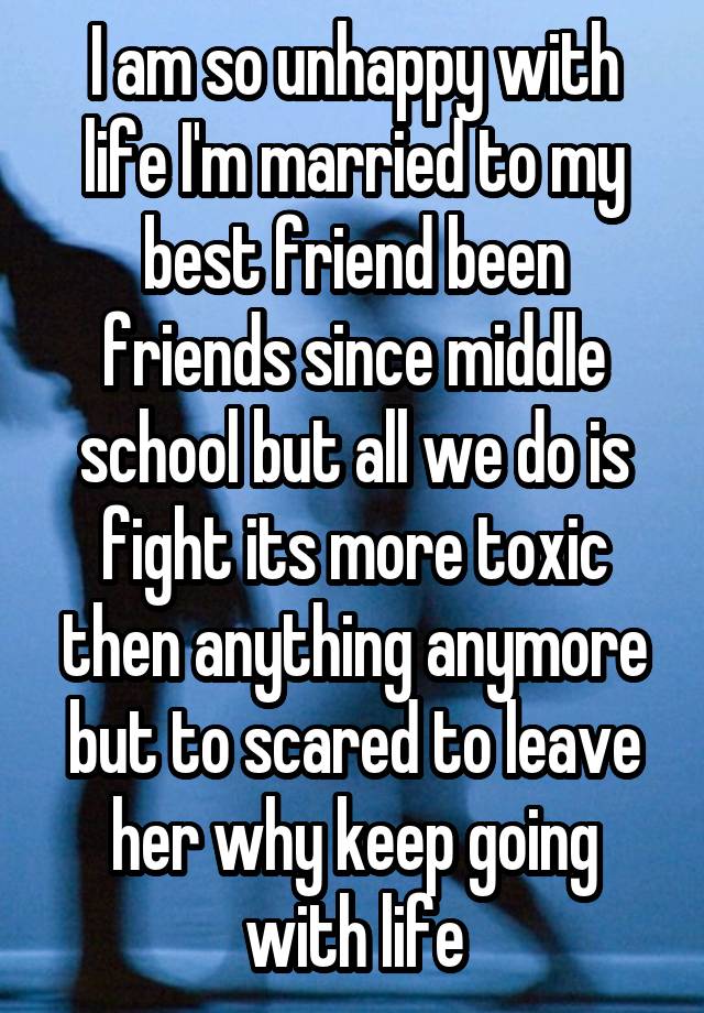 I am so unhappy with life I'm married to my best friend been friends since middle school but all we do is fight its more toxic then anything anymore but to scared to leave her why keep going with life