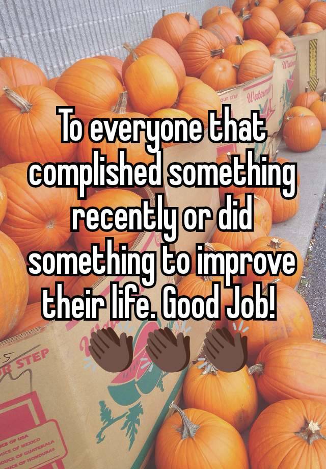 To everyone that complished something recently or did something to improve their life. Good Job! 
 👏🏿👏🏿👏🏿