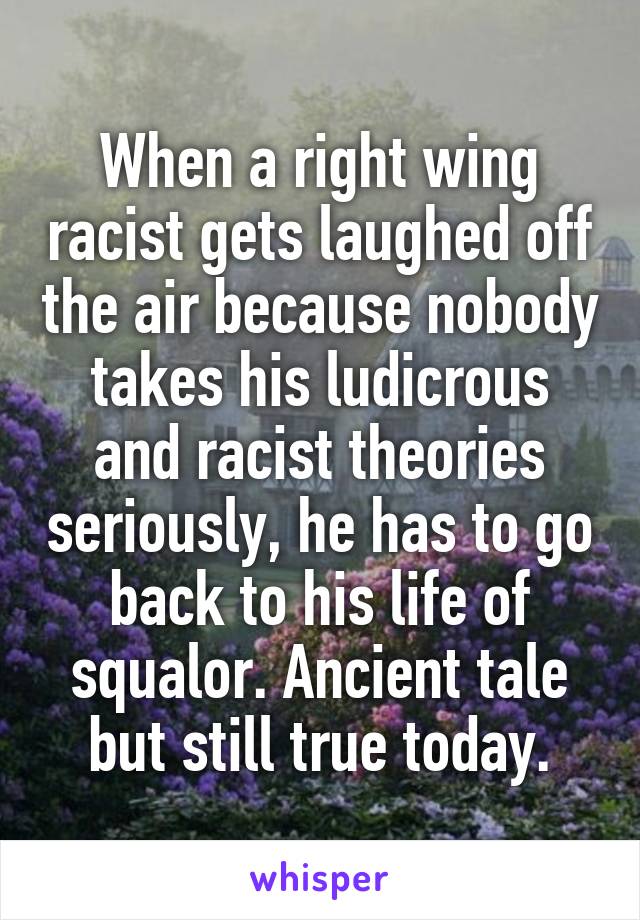 When a right wing racist gets laughed off the air because nobody takes his ludicrous and racist theories seriously, he has to go back to his life of squalor. Ancient tale but still true today.