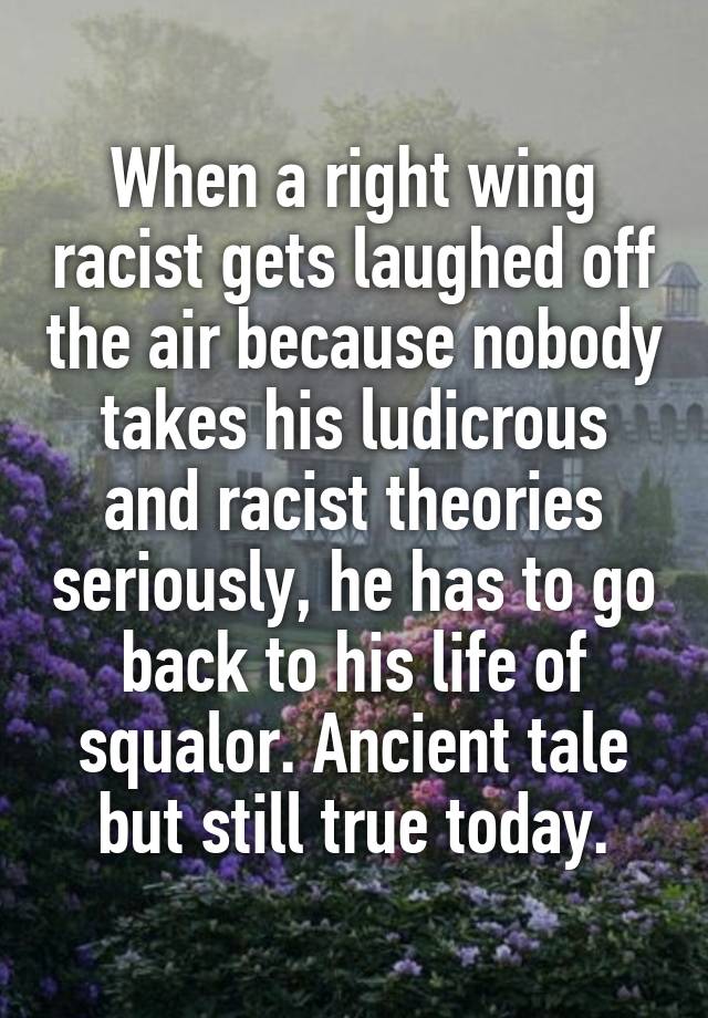 When a right wing racist gets laughed off the air because nobody takes his ludicrous and racist theories seriously, he has to go back to his life of squalor. Ancient tale but still true today.