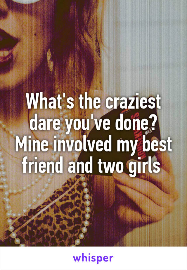 What's the craziest dare you've done? Mine involved my best friend and two girls 