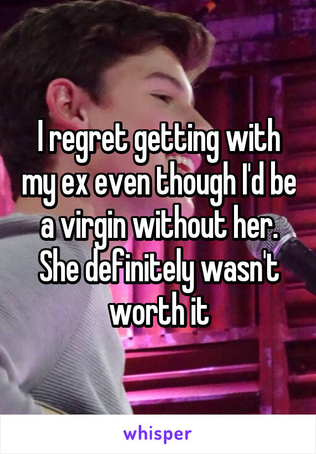 I regret getting with my ex even though I'd be a virgin without her. She definitely wasn't worth it