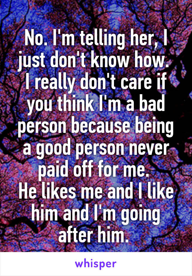 No. I'm telling her, I just don't know how. 
I really don't care if you think I'm a bad person because being a good person never paid off for me. 
He likes me and I like him and I'm going after him. 