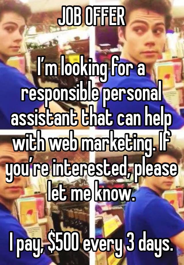 JOB OFFER 

I’m looking for a responsible personal assistant that can help with web marketing. If you’re interested, please let me know.

I pay, $500 every 3 days.