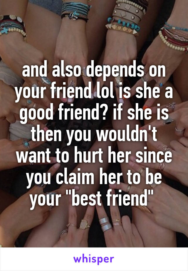 and also depends on your friend lol is she a good friend? if she is then you wouldn't want to hurt her since you claim her to be your "best friend" 