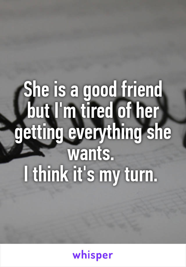 She is a good friend but I'm tired of her getting everything she wants. 
I think it's my turn. 