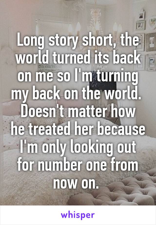 Long story short, the world turned its back on me so I'm turning my back on the world. 
Doesn't matter how he treated her because I'm only looking out for number one from now on. 