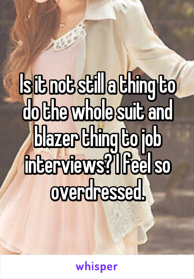 Is it not still a thing to do the whole suit and blazer thing to job interviews? I feel so overdressed.