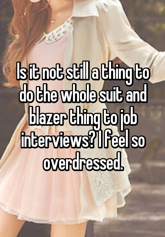 Is it not still a thing to do the whole suit and blazer thing to job interviews? I feel so overdressed.