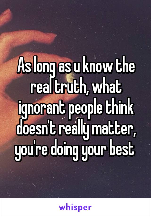 As long as u know the real truth, what ignorant people think doesn't really matter, you're doing your best 