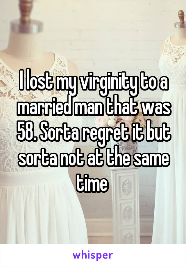 I lost my virginity to a married man that was 58. Sorta regret it but sorta not at the same time 