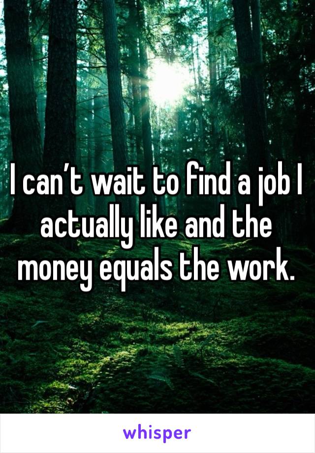 I can’t wait to find a job I actually like and the money equals the work. 