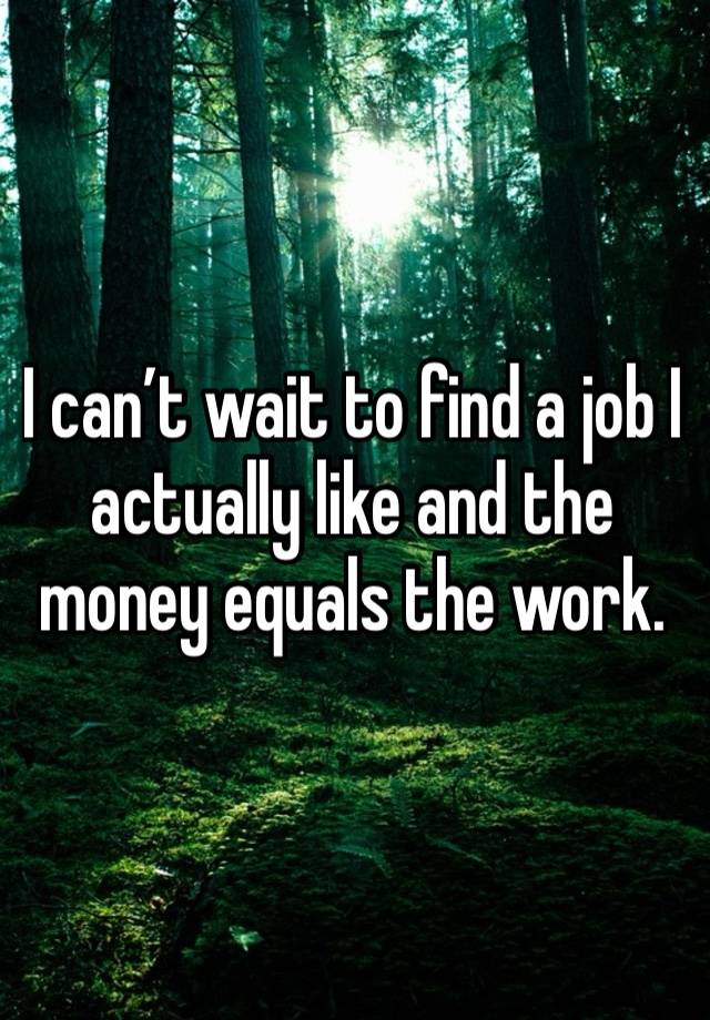 I can’t wait to find a job I actually like and the money equals the work. 