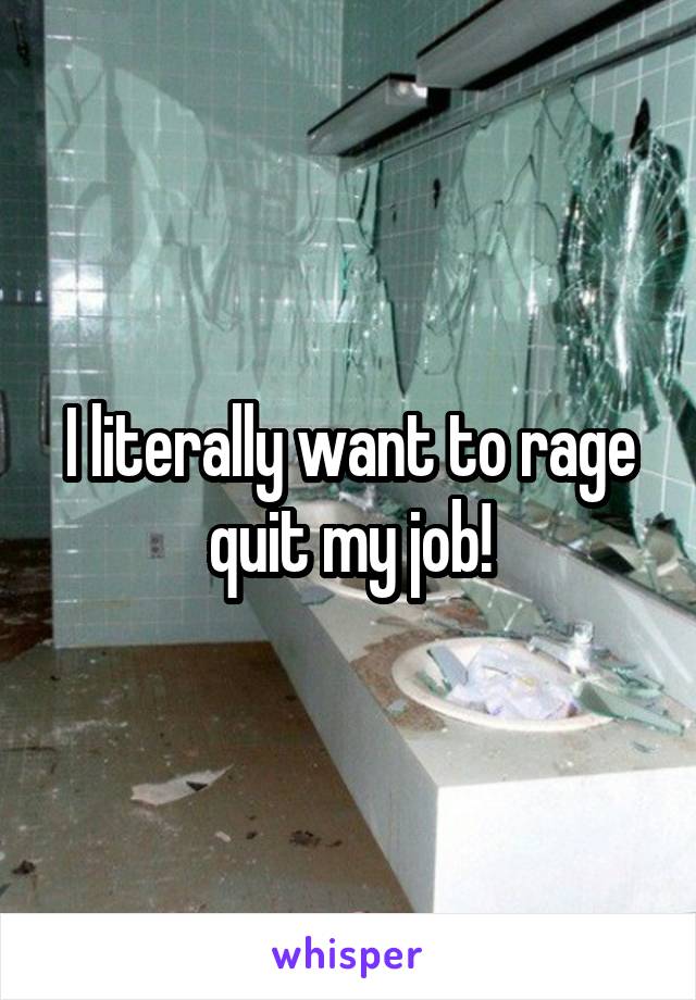 I literally want to rage quit my job!