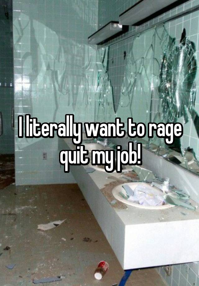 I literally want to rage quit my job!