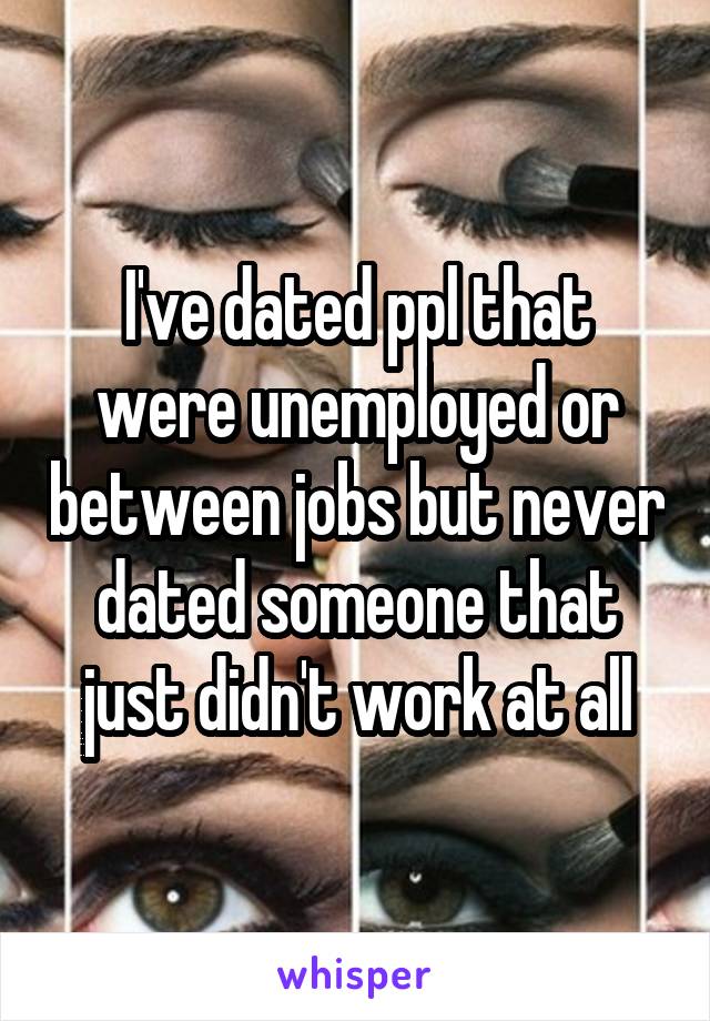 I've dated ppl that were unemployed or between jobs but never dated someone that just didn't work at all