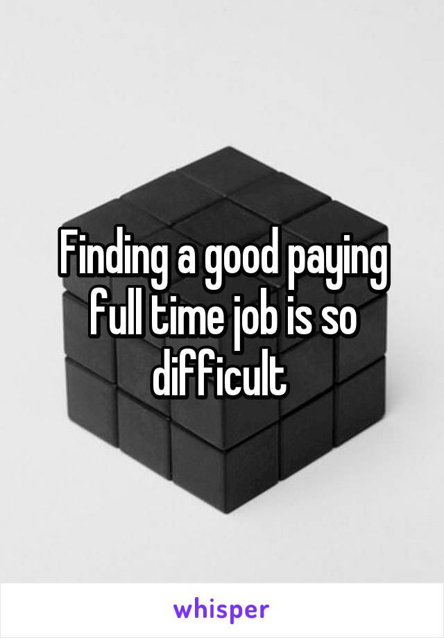 Finding a good paying full time job is so difficult 