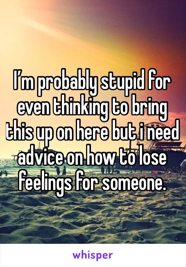 I’m probably stupid for even thinking to bring this up on here but i need advice on how to lose feelings for someone.