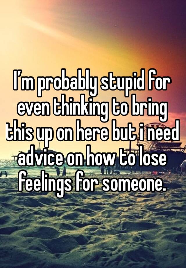 I’m probably stupid for even thinking to bring this up on here but i need advice on how to lose feelings for someone.