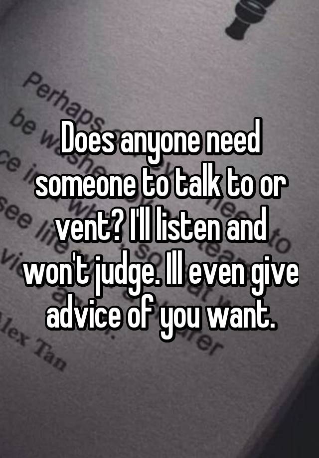 Does anyone need someone to talk to or vent? I'll listen and won't judge. Ill even give advice of you want.