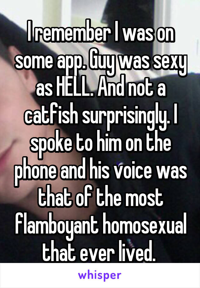 I remember I was on some app. Guy was sexy as HELL. And not a catfish surprisingly. I spoke to him on the phone and his voice was that of the most flamboyant homosexual that ever lived. 