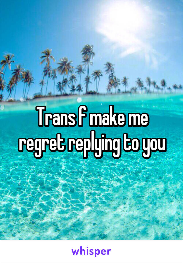 Trans f make me regret replying to you