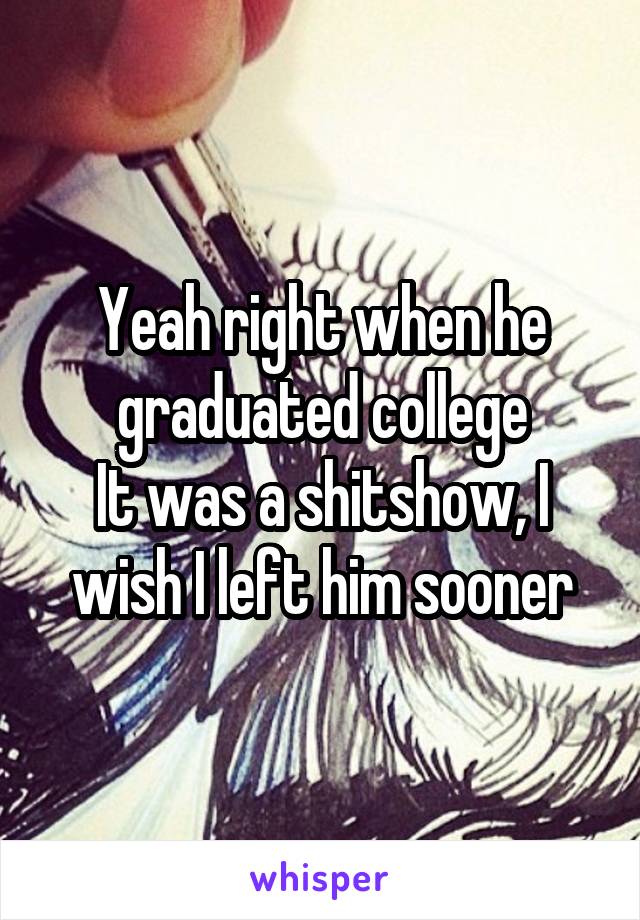 Yeah right when he graduated college
It was a shitshow, I wish I left him sooner