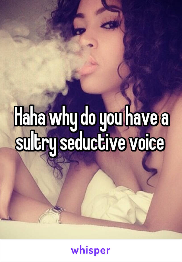 Haha why do you have a sultry seductive voice 