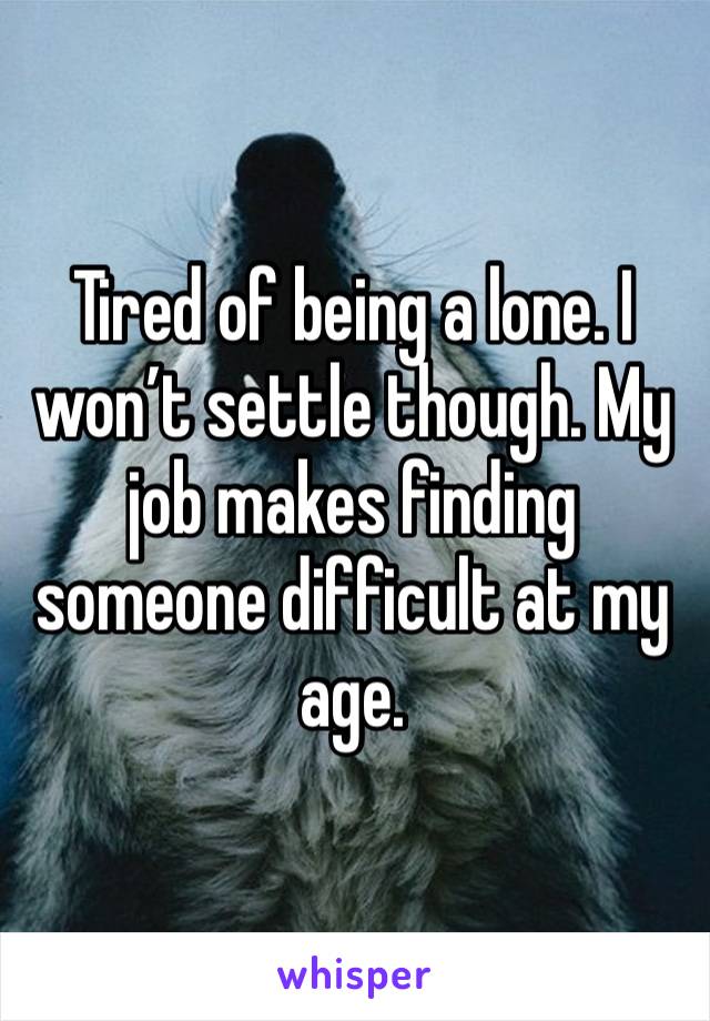 Tired of being a lone. I won’t settle though. My job makes finding someone difficult at my age.