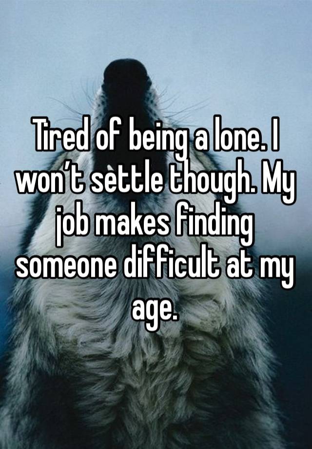 Tired of being a lone. I won’t settle though. My job makes finding someone difficult at my age.