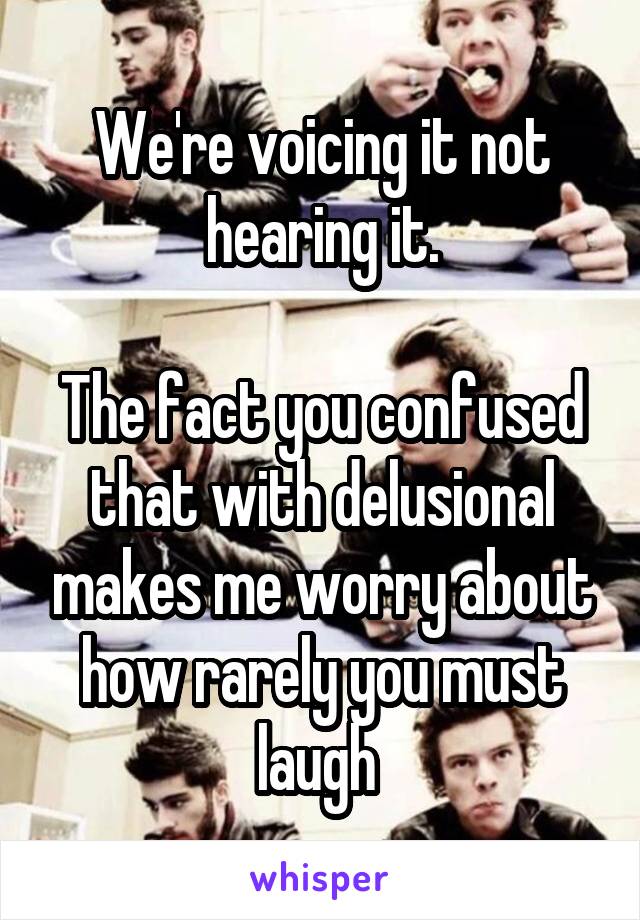 We're voicing it not hearing it.

The fact you confused that with delusional makes me worry about how rarely you must laugh 