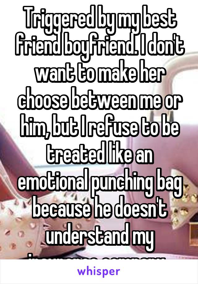 Triggered by my best friend boyfriend. I don't want to make her choose between me or him, but I refuse to be treated like an emotional punching bag because he doesn't understand my insurance company. 