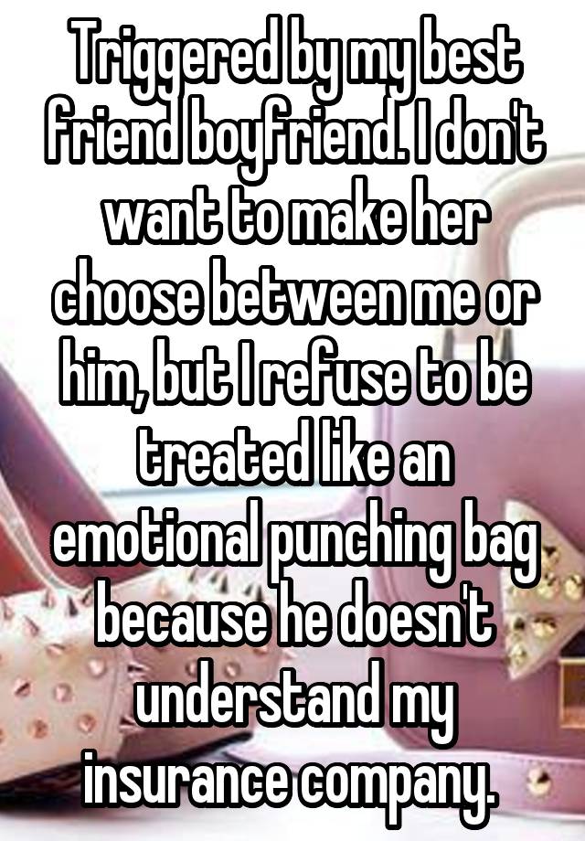 Triggered by my best friend boyfriend. I don't want to make her choose between me or him, but I refuse to be treated like an emotional punching bag because he doesn't understand my insurance company. 