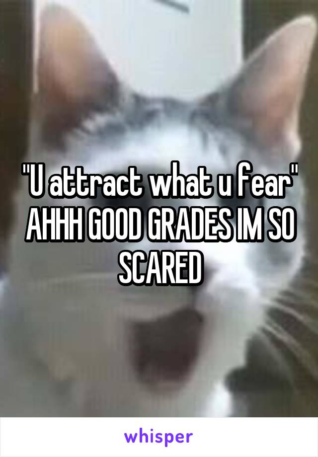 "U attract what u fear" AHHH GOOD GRADES IM SO SCARED