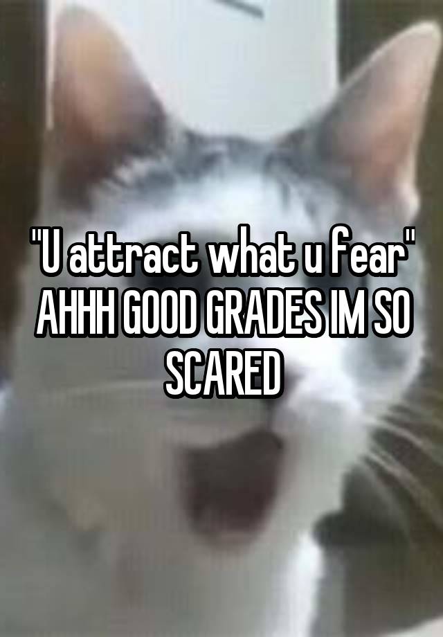 "U attract what u fear" AHHH GOOD GRADES IM SO SCARED