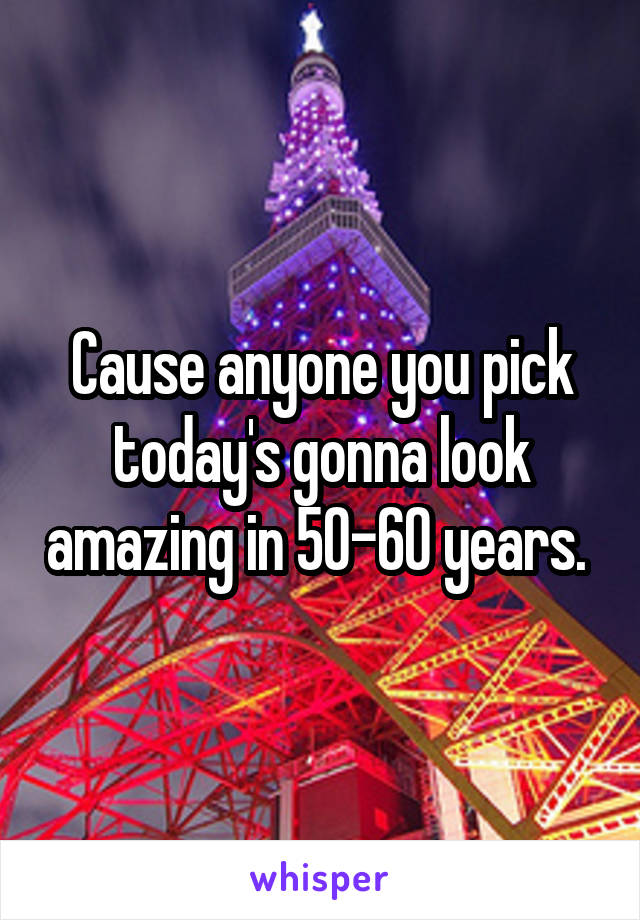 Cause anyone you pick today's gonna look amazing in 50-60 years. 