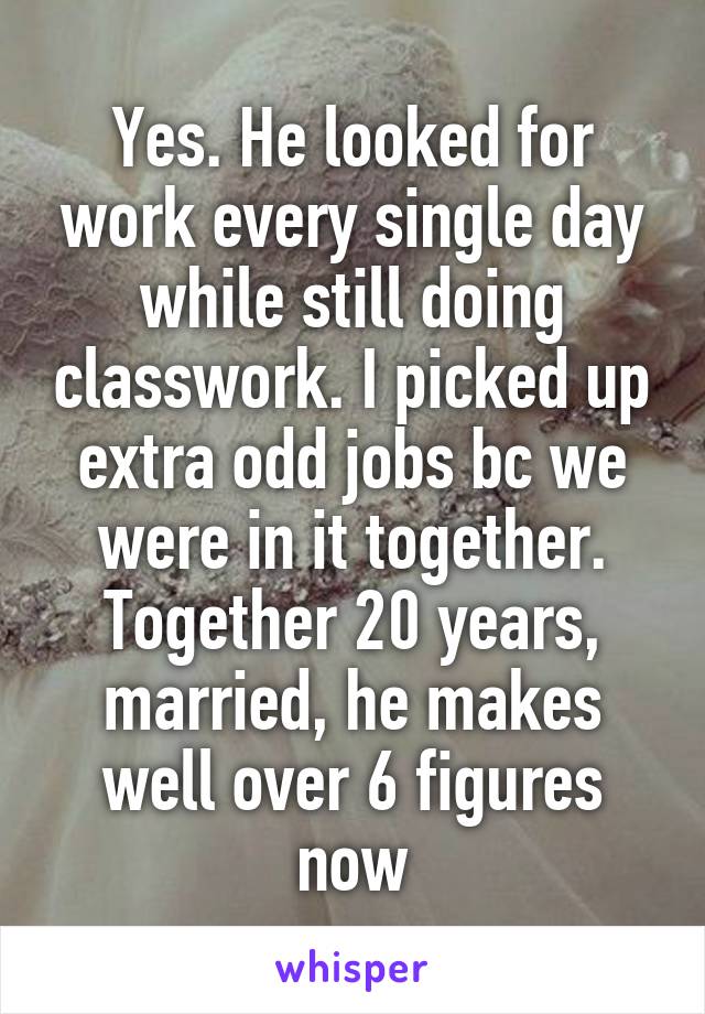 Yes. He looked for work every single day while still doing classwork. I picked up extra odd jobs bc we were in it together. Together 20 years, married, he makes well over 6 figures now