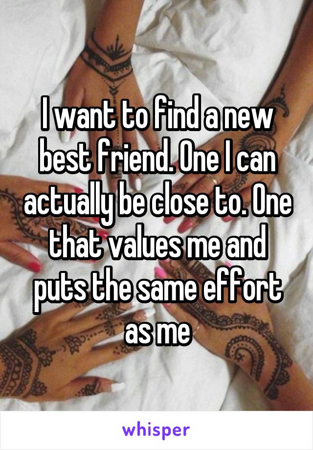 I want to find a new best friend. One I can actually be close to. One that values me and puts the same effort as me