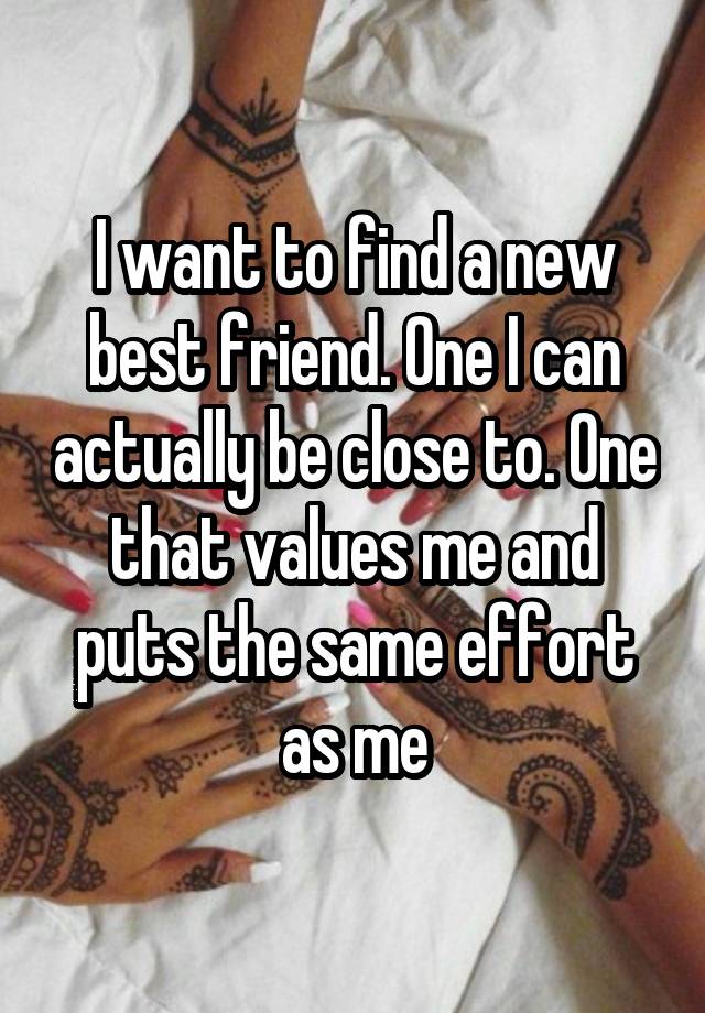 I want to find a new best friend. One I can actually be close to. One that values me and puts the same effort as me