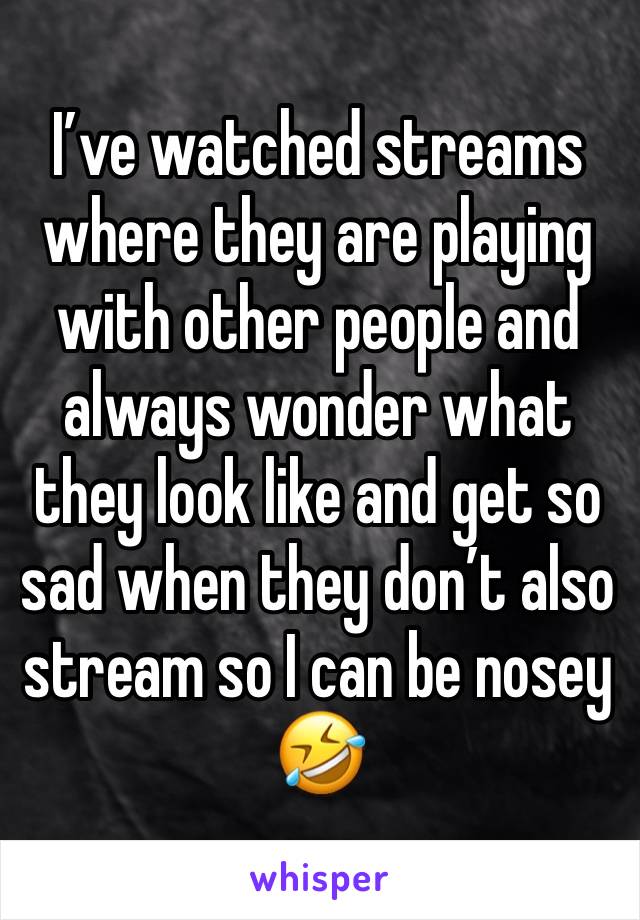 I’ve watched streams where they are playing with other people and always wonder what they look like and get so sad when they don’t also stream so I can be nosey 🤣